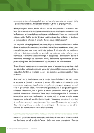 aumento na renda média da sociedade com ganhos maiores para os mais pobres. Não foi
          o que aconteceu no Brasil. No período considerado, todos os grupos ganharam.

          Nesse ganha-ganha recente, a classe média foi afetada. Antigas famílias pobres melhoraram
          tanto sua renda que deixaram a pobreza e ingressaram na classe média. Da mesma forma,
          famílias ora pertencentes à classe média passaram à classe alta. Houve um movimento de
          entrada e saída. Qual foi a importância do crescimento geral da renda vis a vis a redução
          da desigualdade na definição do tamanho da nova classe média brasileira?

          Para responder a essa pergunta será preciso decompor o aumento da classe média em dois
          efeitos provenientes de movimentos da distribuição de renda que, embora na prática ocorram
          misturados, sua separação possui grande valor analítico. O primeiro deles é o crescimento
          uniforme ou balanceado, situação em que todos os grupos de renda melhoram a uma
          mesma taxa. Se somarmos a isso as mudanças na desigualdade – definidas como desvios de
          crescimento (em relação ao crescimento médio) efetivamente experimentados por cada
          grupo – conseguimos recuperar exatamente o que aconteceu nos últimos dez anos.

          O exercício aqui consiste, portanto, em simular o que teria acontecido com a classe média
          caso a sociedade brasileira tivesse vivido apenas o crescimento balanceado, sem mudanças na
          desigualdade. Também se investiga o oposto: o que passaria se apenas a desigualdade tivesse
          se alterado.

          Note que, com as simulações propostas, o crescimento balanceado por si só é capaz
          de aumentar e diminuir o tamanho da classe média, pois inclui segmentos antes
          pertencentes ao grupo mais pobre, porém exclui um contingente que passa aos mais
          ricos (o que também é bom, evidentemente). Já as reduções na desigualdade (quando
          isolada do crescimento, isto é, quando a taxa de crescimento média é igual a zero)
          somente aumentam o tamanho da classe média. Basta imaginar que as reduções na
          desigualdade são como transferências de grupos mais ricos para os mais pobres,
          mantendo-se inalterada a média da distribuição. Nesse caso, os mais pobres podem
          se beneficiar e ascender, e os mais ricos podem descer. Na sequência, tais exercícios
          são postos em prática, permitindo estimar os impactos desses movimentos sobre o
          aumento real no tamanho da classe média brasileira.


          Os impactos do crescimento inclusivo sobre o tamanho da classe média
          Por ser um grupo intermediário, mudanças no tamanho da classe média são determinadas
          por dois fluxos: entrada e saída. A Tabela 1 indica que houve expansão de 14 pontos



16 | Desigualdade, Heterogeneidade e Diversidade
 