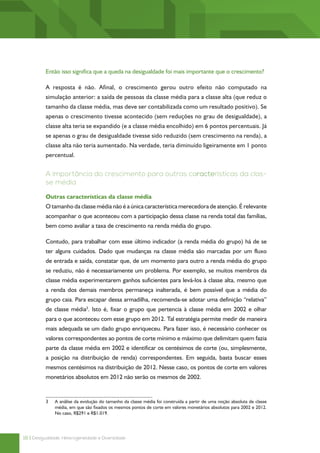 Então isso significa que a queda na desigualdade foi mais importante que o crescimento?

          A resposta é não. Afinal, o crescimento gerou outro efeito não computado na
          simulação anterior: a saída de pessoas da classe média para a classe alta (que reduz o
          tamanho da classe média, mas deve ser contabilizada como um resultado positivo). Se
          apenas o crescimento tivesse acontecido (sem reduções no grau de desigualdade), a
          classe alta teria se expandido (e a classe média encolhido) em 6 pontos percentuais. Já
          se apenas o grau de desigualdade tivesse sido reduzido (sem crescimento na renda), a
          classe alta não teria aumentado. Na verdade, teria diminuído ligeiramente em 1 ponto
          percentual.


          A importância do crescimento para outras características da clas-
          se média

          Outras características da classe média
          O tamanho da classe média não é a única característica merecedora de atenção. É relevante
          acompanhar o que aconteceu com a participação dessa classe na renda total das famílias,
          bem como avaliar a taxa de crescimento na renda média do grupo.

          Contudo, para trabalhar com esse último indicador (a renda média do grupo) há de se
          ter alguns cuidados. Dado que mudanças na classe média são marcadas por um fluxo
          de entrada e saída, constatar que, de um momento para outro a renda média do grupo
          se reduziu, não é necessariamente um problema. Por exemplo, se muitos membros da
          classe média experimentarem ganhos suficientes para levá-los à classe alta, mesmo que
          a renda dos demais membros permaneça inalterada, é bem possível que a média do
          grupo caia. Para escapar dessa armadilha, recomenda-se adotar uma definição “relativa”
          de classe média3. Isto é, fixar o grupo que pertencia à classe média em 2002 e olhar
          para o que aconteceu com esse grupo em 2012. Tal estratégia permite medir de maneira
          mais adequada se um dado grupo enriqueceu. Para fazer isso, é necessário conhecer os
          valores correspondentes ao pontos de corte mínimo e máximo que delimitam quem fazia
          parte da classe média em 2002 e identificar os centésimos de corte (ou, simplesmente,
          a posição na distribuição de renda) correspondentes. Em seguida, basta buscar esses
          mesmos centésimos na distribuição de 2012. Nesse caso, os pontos de corte em valores
          monetários absolutos em 2012 não serão os mesmos de 2002.


          3	   A análise da evolução do tamanho da classe média foi construída a partir de uma noção absoluta de classe
               média, em que são fixados os mesmos pontos de corte em valores monetários absolutos para 2002 e 2012.
               No caso, R$291 e R$1.019.




18 | Desigualdade, Heterogeneidade e Diversidade
 