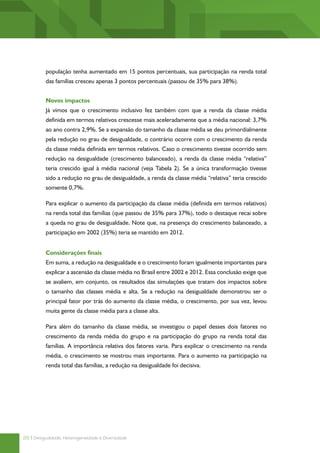 população tenha aumentado em 15 pontos percentuais, sua participação na renda total
          das famílias cresceu apenas 3 pontos percentuais (passou de 35% para 38%).


          Novos impactos
          Já vimos que o crescimento inclusivo fez também com que a renda da classe média
          definida em termos relativos crescesse mais aceleradamente que a média nacional: 3,7%
          ao ano contra 2,9%. Se a expansão do tamanho da classe média se deu primordialmente
          pela redução no grau de desigualdade, o contrário ocorre com o crescimento da renda
          da classe média definida em termos relativos. Caso o crescimento tivesse ocorrido sem
          redução na desigualdade (crescimento balanceado), a renda da classe média “relativa”
          teria crescido igual à média nacional (veja Tabela 2). Se a única transformação tivesse
          sido a redução no grau de desigualdade, a renda da classe média “relativa” teria crescido
          somente 0,7%.

          Para explicar o aumento da participação da classe média (definida em termos relativos)
          na renda total das famílias (que passou de 35% para 37%), todo o destaque recai sobre
          a queda no grau de desigualdade. Note que, na presença do crescimento balanceado, a
          participação em 2002 (35%) teria se mantido em 2012.


          Considerações finais
          Em suma, a redução na desigualdade e o crescimento foram igualmente importantes para
          explicar a ascensão da classe média no Brasil entre 2002 e 2012. Essa conclusão exige que
          se avaliem, em conjunto, os resultados das simulações que tratam dos impactos sobre
          o tamanho das classes média e alta. Se a redução na desigualdade demonstrou ser o
          principal fator por trás do aumento da classe média, o crescimento, por sua vez, levou
          muita gente da classe média para a classe alta.

          Para além do tamanho da classe média, se investigou o papel desses dois fatores no
          crescimento da renda média do grupo e na participação do grupo na renda total das
          famílias. A importância relativa dos fatores varia. Para explicar o crescimento na renda
          média, o crescimento se mostrou mais importante. Para o aumento na participação na
          renda total das famílias, a redução na desigualdade foi decisiva.




20 | Desigualdade, Heterogeneidade e Diversidade
 