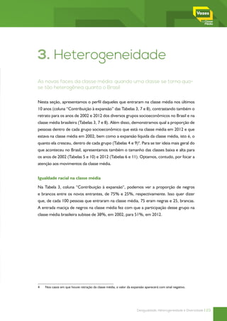 3. Heterogeneidade
As novas faces da classe média: quando uma classe se torna qua-
se tão heterogênea quanto o Brasil

Nesta seção, apresentamos o perfil daqueles que entraram na classe média nos últimos
10 anos (coluna “Contribuição à expansão” das Tabelas 3, 7 e 8), contrastando também o
retrato para os anos de 2002 e 2012 dos diversos grupos socioeconômicos no Brasil e na
classe média brasileira (Tabelas 3, 7 e 8). Além disso, demonstramos qual a proporção de
pessoas dentro de cada grupo socioeconômico que está na classe média em 2012 e que
estava na classe média em 2002, bem como a expansão líquida da classe média, isto é, o
quanto ela cresceu, dentro de cada grupo (Tabelas 4 e 9)4. Para se ter ideia mais geral do
que aconteceu no Brasil, apresentamos também o tamanho das classes baixa e alta para
os anos de 2002 (Tabelas 5 e 10) e 2012 (Tabelas 6 e 11). Optamos, contudo, por focar a
atenção aos movimentos da classe média.


Igualdade racial na classe média

Na Tabela 3, coluna “Contribuição à expansão“, podemos ver a proporção de negros
e brancos entre os novos entrantes, de 75% e 25%, respectivamente. Isso quer dizer
que, de cada 100 pessoas que entraram na classe média, 75 eram negras e 25, brancas.
A entrada maciça de negros na classe média fez com que a participação desse grupo na
classe média brasileira subisse de 38%, em 2002, para 51%, em 2012.




4	   Nos casos em que houve retração da classe média, o valor da expansão aparecerá com sinal negativo.




                                                                     Desigualdade, Heterogeneidade e Diversidade | 23
 