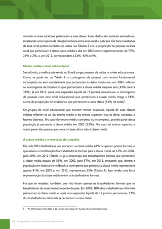 vivendo na área rural que pertencem a essa classe. Esses dados são bastante animadores,
          sinalizando uma ruptura da relação histórica entre área rural e pobreza. Os bons resultados
          da área rural podem também ser vistos nas Tabelas 5 e 6: a proporção de pessoas na área
          rural que pertenciam à classe baixa, média e alta em 2002 eram, respectivamente, de 77%,
          21% e 2%, e, em 2012, correspondem a 52%, 42% e 6%.


          Classe média e nível educacional

          Sem dúvida, a melhora de renda no Brasil atingiu pessoas de todos os níveis educacionais.
          Como se pode ver na Tabela 4, o contingente de pessoas com ensino fundamental
          incompleto ou sem escolaridade que pertenciam à classe média era, em 2002, inferior
          ao contingente de brasileiros que pertenciam à classe média naquele ano (34% contra
          38%). Já em 2012, após uma expansão líquida de 19 pontos percentuais, o contingente
          de pessoas com esse nível educacional que pertencem à classe média chega a 54%,
          acima da proporção de brasileiros que pertencem a essa classe (52% do total)5.

          Os grupos de nível educacional que tiveram menor expansão líquida de suas classes
          médias referem-se ao do ensino médio e do ensino superior. Isso se deve, contudo, a
          fatores distintos. No caso do ensino médio completo ou incompleto, grande parte dessa
          população já pertencia à classe média em 2002 (53%). No caso do ensino superior, a
          maior parte das pessoas pertence à classe alta e não à classe média.


          A classe média e o mercado de trabalho

          De cada 100 trabalhadores que entraram na classe média, 69% ocupavam postos formais, o
          que elevou a contribuição dos trabalhadores formais para a classe média de 52%, em 2002,
          para 58%, em 2012 (Tabela 3). Já a proporção dos trabalhadores formais que pertencem
          à classe média passou de 51%, em 2002, para 57%, em 2012, enquanto que, dentre a
          população em idade ativa no Brasil, o contingente que pertencia à classe média representava
          apenas 41%, em 2002 e, em 2012, representava 53% (Tabela 4). Isso revela uma forte
          representação da classe média entre os trabalhadores formais.

          Há que se ressaltar, também, que não foram apenas os trabalhadores formais que se
          beneficiaram do crescimento recente do país. Em 2002, 38% dos trabalhadores informais
          pertenciam à classe média e, após uma expansão líquida de 15 pontos percentuais, 52%
          dos trabalhadores informais já pertencem a essa classe.


          5	   As diferenças entre 2002 e 2012 não são exatas em função de arredondamentos.




28 | Desigualdade, Heterogeneidade e Diversidade
 