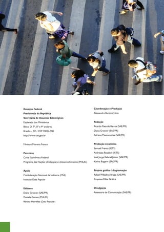 Governo Federal                                            Coordenação e Produção
Presidência da República                                   Alessandra Bortoni Ninis 
Secretaria de Assuntos Estratégicos
Esplanada dos Ministérios                                  Redação
Bloco O, 7º, 8º e 9º andares                               Ricardo Paes de Barros (SAE/PR)
Brasília – DF / CEP 70052-900                              Diana Grosner (SAE/PR)
http://www.sae.gov.br                                      Adriana Mascarenhas (SAE/PR)
                                                           	
Ministro Moreira Franco                                    Produção estatística
                                                           Samuel Franco (IETS)
Parceiros                                                  Andrezza Rosalém (IETS)
Caixa Econômica Federal                                    José Jorge Gabriel Júnior (SAE/PR)
Programa das Nações Unidas para o Desenvolvimento (PNUD)   Karina Bugarin (SAE/PR)
                                                           	
Apoio                                                      Projeto gráfico / diagramação
Confederação Nacional da Indústria (CNI)                   Rafael Willadino Braga (SAE/PR)
Instituto Data Popular                                     Empresa Ellite Gráfica
                                                           	
Editores                                                   Divulgação
Diana Grosner (SAE/PR)                                     Assessoria de Comunicação (SAE/PR)
Daniela Gomes (PNUD)
Renato Meirelles (Data Popular)
	
 
