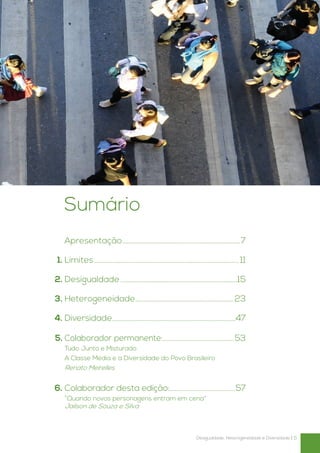 Sumário
		
 Apresentação.........................................................................7

	1.	Limites......................................................................................... 11

	2.	Desigualdade........................................................................15

	3.	Heterogeneidade.............................................................23

	4.	 Diversidade............................................................................47

	5.	Colaborador permanente:............................................53
		 Junto e Misturado
 Tudo
		A Classe Média e a Diversidade do Povo Brasileiro
	 Renato Meirelles


	6.	Colaborador desta edição:.........................................57
		“Quando novos personagens entram em cena”
		Jailson de Souza e Silva



                                                                            Desigualdade, Heterogeneidade e Diversidade | 5
 