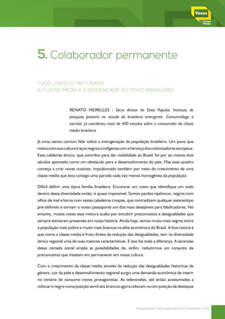 5. Colaborador permanente
TUDO JUNTO E MISTURADO
A CLASSE MÉDIA E A DIVERSIDADE DO POVO BRASILEIRO



                  RENATO MEIRELLES - Sócio diretor do Data Popular, Instituto de
                  pesquisa pioneiro no estudo do brasileiro emergente. Comunicólogo e
                  escritor, já coordenou mais de 400 estudos sobre o consumidor da classe
                  média brasileira

Já virou senso comum falar sobre a miscigenação da população brasileira. Um povo que
mistura em sua cultura traços negros e indígenas com a herança dos colonizadores europeus.
Esse caldeirão étnico, que contribui para dar visibilidade ao Brasil, foi por ao menos dois
séculos apontado como um obstáculo para o desenvolvimento do país. Mas esse quadro
começa a criar novas nuances, impulsionado também por meio do crescimento de uma
classe média que leva consigo uma parcela cada vez menos homogênea da população.

Difícil definir uma típica família brasileira. Encontrar um rosto que identifique um todo
dentro desta diversidade então, é quase impossível. Somos pardos nipônicos, negros com
olhos de mel e loiros com vastas cabeleiras crespas, que contradizem qualquer estereótipo
pré-definido e tornam o nosso passaporte um dos mais desejáveis para falsificadores. No
entanto, muitas vezes essa mistura acaba por encobrir preconceitos e desigualdades que
sempre estiveram presentes em nossa história. Ainda hoje, temos muito mais negros entre
a população mais pobre e muito mais brancos na elite econômica do Brasil. A boa notícia é
que como a classe media é fruto direto da redução das desigualdades, tem na diversidade
étnica regional uma de suas maiores características. E isso faz toda a diferença. A ascensão
dessa camada social amplia as possibilidades de, enfim, reduzirmos um conjunto de
preconceitos que insistem em permanecer em nossa cultura.

Com o crescimento da classe média através da redução das desigualdades históricas de
gênero, cor da pele e desenvolvimento regional surgiu uma demanda econômica de inserir
no cenário de consumo novos protagonistas. As telenovelas, até então acostumadas a
colocar o negro numa posição servil aos brancos agora colocam-no em posição de destaque



                                                          Desigualdade, Heterogeneidade e Diversidade | 53
 