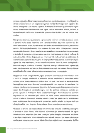 em suas produções. São protagonistas que fogem do padrão desgastado e irreal do padrão
          étnico europeu, fazendo um resgate às origens e criando identificação com o público das
          classes emergentes. Até mesmo o padrão de beleza que fazia com que mulheres negras
          muitas vezes fossem caracterizadas com signos comuns a mulheres brancas, alisando os
          cabelos crespos e adotando tons neutros, que não contrastavam com seu tom de pele,
          mudou.

          Não preciso dizer aqui que racismo e preconceito ocorrem em todas as classes sociais
          e portanto nunca serão resolvidos com a simples melhora do poder aquisitivo ou dos
          níveis educacionais. Mas o fato é que se o país estava acostumado a somar ao preconceito
          étnico a discriminação financeira, com o avanço da classe média, começamos a caminhar
          num sentido de quebra de um paradigma, conservado por centenas de anos mesmo após
          a abolição da escravatura. A valorização da etnia é conquistada através da melhora da
          autoestima. São milhões de pessoas que viram sua vida melhorar com a estabilidade da
          economia e o surgimento de uma gama de empregos formais que antes, ou eram privilégios
          apenas de uma elite branca, ou até mesmo inexistiam. Pouco a pouco começamos a
          encontrar negros brasileiros ocupando cargos de prestígio e frequentando lugares que
          eram restritos apenas aos brancos detentores de uma renda que passava distante de suas
          possibilidades. Para eles, sobravam os empregos de menor remuneração.

          Negros que viviam marginalizados, agora aparecem com destaque num universo, onde
          a cor e a tradição atravessam as fronteiras sociais, ressaltando a verdadeira beleza
          nacional, antes vista somente com preconceito. São essas características, verde-amarelas
          heterogêneas, que fazem do nosso povo tão especial, com aspectos tão peculiares. No
          entanto, não devemos nos esquecer do mérito das lutas empreendidas pelos movimentos
          sociais de afirmação da identidade negra, nem das políticas públicas de inclusão que
          pouco a pouco se fortalecem desde a redemocratização. As mudanças que ocorrem
          hoje ainda não são suficientes para colocar um ponto final no preconceito cotidiano de
          muitos brasileiros. Em muitos estabelecimentos comerciais, apesar de não acontecerem
          casos explícitos de discriminação racial, que seriam punidas pela lei, os negros ainda são
          obrigados a lidar com situações desagradáveis, decorrentes de mau atendimento.

          O acesso ao crédito e a descoberta de um universo de consumo possibilitou aos negros
          e brancos da classe média, uma ascensão econômica que embora esbarre em alguns
          valores arcaicos adquiridos pela elite, começa a ganhar fôlego e, finalmente, encontrar
          o seu lugar. A educação foi um destes lugares, pois ele passou a ter acesso não apenas
          aos bens de consumo, mas a universidade. Com isso, pode investir na educação do filho



54 | Desigualdade, Heterogeneidade e Diversidade
 
