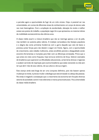 e percebe agora a oportunidade de fugir de um ciclo vicioso. Hoje, é possível ver nas
universidades, em cursos de diferentes áreas do conhecimento um corpo de alunos cada
vez mais heterogêneo. Com a ampliação da escolaridade, elevação da renda e melhor
acesso aos postos de trabalho, a população negra foi a que apresentou os maiores índices
de mobilidade socioeconômica dos últimos anos.

A classe média atual é a mistura brasileira que não se restringe apenas a cor da pele,
mas também se sustenta pelos valores. A tradição carnavalesca dos festejos populares
e a alegria das cores primárias fundem-se com a garra daquele que veio de baixo e
precisou juntar forças para não desistir e seguir em frente. Agora, com a oportunidade
de crescimento, este cidadão multicores, antes encolhido perante a desigualdade social,
encontra ferramentas e munições para lidar com as diferenças enraizadas. Prova que o
que antes era visto como fraqueza, hoje torna-se sinônimo de força. Sobram exemplos
de brasileiros que superaram as dificuldades educacionais, as barreiras étnicas e regionais
e acabam servindo de inspiração para outros brasileiros que estão vencendo na vida sem
ter que abrir mão de seus valores, de sua cultura e de sua origem.

Este avanço ainda está longe de ser uma conquista definitiva, pois não bastam apenas
mudanças na renda, é preciso mudar a ideologia que está enraizada na cabeça das pessoas.
No então é inegável a constatação que o crescimento da economia tem forçado diversos
setores da sociedade a serem mais tolerantes e menos preconceituosos. Viva a diversidade
da classe média brasileira




                                                         Desigualdade, Heterogeneidade e Diversidade | 55
 
