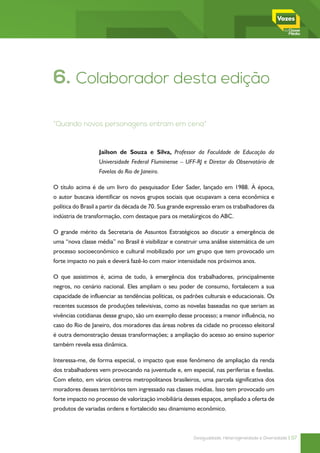 6. Colaborador desta edição

“Quando novos personagens entram em cena”



                  Jailson de Souza e Silva, Professor da Faculdade de Educação da
                  Universidade Federal Fluminense – UFF-RJ e Diretor do Observatório de
                  Favelas do Rio de Janeiro.

O título acima é de um livro do pesquisador Eder Sader, lançado em 1988. À época,
o autor buscava identificar os novos grupos sociais que ocupavam a cena econômica e
política do Brasil a partir da década de 70. Sua grande expressão eram os trabalhadores da
indústria de transformação, com destaque para os metalúrgicos do ABC.

O grande mérito da Secretaria de Assuntos Estratégicos ao discutir a emergência de
uma “nova classe média” no Brasil é visibilizar e construir uma análise sistemática de um
processo socioeconômico e cultural mobilizado por um grupo que tem provocado um
forte impacto no país e deverá fazê-lo com maior intensidade nos próximos anos.

O que assistimos é, acima de tudo, à emergência dos trabalhadores, principalmente
negros, no cenário nacional. Eles ampliam o seu poder de consumo, fortalecem a sua
capacidade de influenciar as tendências políticas, os padrões culturais e educacionais. Os
recentes sucessos de produções televisivas, como as novelas baseadas no que seriam as
vivências cotidianas desse grupo, são um exemplo desse processo; a menor influência, no
caso do Rio de Janeiro, dos moradores das áreas nobres da cidade no processo eleitoral
é outra demonstração dessas transformações; a ampliação do acesso ao ensino superior
também revela essa dinâmica.

Interessa-me, de forma especial, o impacto que esse fenômeno de ampliação da renda
dos trabalhadores vem provocando na juventude e, em especial, nas periferias e favelas.
Com efeito, em vários centros metropolitanos brasileiros, uma parcela significativa dos
moradores desses territórios tem ingressado nas classes médias. Isso tem provocado um
forte impacto no processo de valorização imobiliária desses espaços, ampliado a oferta de
produtos de variadas ordens e fortalecido seu dinamismo econômico.



                                                         Desigualdade, Heterogeneidade e Diversidade | 57
 