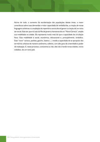 Acima de tudo, o aumento da escolarização das populações dessas áreas, a maior
          consciência sobre suas demandas e maior capacidade de verbalizá-las, a criação de novas
          linguagens artísticas e a ampliação do repertório sociocultural geram a criação de um novo
          ser social. Esse ser, que no caso do Rio de Janeiro chamamos de um “Novo Carioca”, amplia
          sua mobilidade na cidade. Ela representa muito mais do que a capacidade de circulação
          física. Essa mobilidade é social, econômica, educacional e, principalmente, simbólica.
          Esse “novo” carioca, paulista, gaúcho, baiano (...) revela a capacidade de se apropriar dos
          territórios urbanos de maneira autônoma, coletiva, com alto grau de criatividade e poder
          de realização. E, nesse processo, consciente ou não, eles vão criando novas cidades, novos
          cidadãos, de um novo país.




58 | Desigualdade, Heterogeneidade e Diversidade
 
