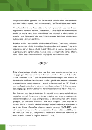 abrigando uma parcela significativa tanto de analfabetos funcionais, como de trabalhadores
          com ensino médio completo), como muito mais diversa, com ¾ dos entrantes sendo negros.

          O resultado final é uma classe média muito mais representativa dos mais diversos
          segmentos da população brasileira. Cada vez mais, a classe média vem se tornando um
          retrato do Brasil e, dessa forma, um ambiente ideal tanto para o aprimoramento do
          respeito à diversidade, como para o aproveitamento dessa diversidade como um ativo
          cultural, social e também econômico.

          Por esses motivos, neste segundo número da série Vozes da Classe Média centramos
          nossa atenção no trinômio: desigualdade, heterogeneidade e diversidade. Procuramos
          documentar, por um lado, a relação desse trinômio com a expansão da classe média
          e, por outro, como a própria classe média o percebe, com particular atenção à forma
          como a classe média considera e trata a sua própria e crescente diversidade.




          Entre o lançamento do primeiro número da série e este segundo número, ocorreu a
          divulgação pelo IBGE dos resultados da Pesquisa Nacional por Amostra de Domicílios
          – PNAD referentes a 2011. Como eles são as informações base para todo o cálculo do
          tamanho e características da classe média brasileira, provocaram pequenas revisões em
          nossas estimativas para o tamanho e a composição da classe média em 2012. Esse é o
          motivo pelo qual, neste número, estimamos que a classe média em 2012 deva representar
          52% da população brasileira, contra os 53% estimados no número anterior desta série.

          Essa defasagem natural entre o momento de referência e o momento da divulgação das
          estatísticas nacionais (decorrente do tempo necessário para coleta e processamento
          dessas informações) nos obriga a sempre basear as estimativas para o último ano em
          projeções, que vão sendo atualizadas a cada nova divulgação. Assim, enquanto no
          número anterior o tamanho da classe média para 2012 foi estimado projetando-o a
          partir das últimas informações existentes naquele momento (PNAD-2009), neste
          número reestimamos o tamanho e as características da classe média para 2012 a partir
          da PNAD-2011. Para isso, extrapolamos a tendência de melhoria na distribuição de
          renda brasileira ocorrida ao longo da década 2001-2011.




8 | Desigualdade, Heterogeneidade e Diversidade
 