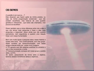 OS SERES A questão é por que eu....? Eles disseram que fazem parte da minha proéxis, ou seja, da minha programação existencial;  que não existem escolhidos, mas trata-se de uma questão genética e vibracional... que todos são chamados, mas poucos se escolhem. Dizem também que a única diferença entre nós e eles é que nós temos mais perguntas a fazer e eles mais perguntas a responder; dizem ainda que não querem adoradores, nem seguidores, e querem uma relação linear com nossa humanidade. Bem com muita ajuda e pesquisa estou nessa história a quase vinte anos.  Vivo continuamente, com meu grupo  esses contatos por transcomunicação, com esses amigos siderais tanto por  vozes como imagens. A TCI garante que não estamos sozinhos no universo e que a vida transcende a morte. A Transcomunicação começou em nosso grupo a pedido deles, os ETs. Só assim, pesquisando de forma séria e objetiva, teremos aliados extrafísicos sérios e objetivos... 