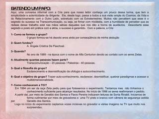 .  BATENDO UM PAPO: Aqui, uma conversa informal com a Cris para que nosso leitor conheça um pouco dessa turma, que tem a simplicidade e autenticidade da dirigente.  Ela, desde logo, passa a todos a sua visão ampla do Cosmos, da Vida e do Relacionamento com o Outro Lado, sobretudo com os Extraterrestres. Muitos não percebem que esse é o segredo do sucesso na Transcomunicação, ou seja, se firmar com modéstia, com a humildade de perceber que as rédeas desse trabalho está nas mãos sábias daqueles que nos dão a honra de auxiliá-los.  Descoberto esse segredo e posto em prática com a alma, o sucesso é garantido.  Com a palavra, a Cris: 1- Como se formou o grupo?  0 grupo formou-se há dezoito anos atrás por conseqüência de minha abdução 2- Quem fundou?   A  Ângela Cristina De Paschoal. 3- Quando?   No ano de 1989 - na época com o nome de Alfa Centurion devido ao contato com os seres Zetas.  4- Atualmente quantas pessoas fazem parte?   Transcomunicação - 20 pessoas / Palestras - 40 pessoas. 5- Qual a filosofia do grupo?   Esclarecimento e desmistificação da ufologia e autoconhecimento. 6- Qual o objetivo do grupo?  Trazer auto-conhecimento, esclarecer, desmistificar, quebrar paradigmas e acessar a multidimensionalidade.  7- Como conheceram a TCI?   Em 1994 um ser da raça Zeta pediu para que fizéssemos o experimento. Tentamos mas  não tínhamos o  conhecimento suficiente para alcançar resultados. No início de 1996 os seres reafirmaram o pedido.  A partir daí, por meio de Geraldo dos Santos e Flavio Pereira indicaram leituras de Sonia Rinaldi. Iniciamos de  forma rudimentar por meio de gravadores e  uma TV preto e branco com câmera de segurança cedida por  Geraldo dos Santos. Logo no início do experimento captamos vozes incisivas no gravador e várias imagens na TV que muito nos  surpreendeu. 