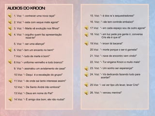 1. Voz: “- conhecer uma nova raça!”   2. Voz: “- esta com xeque mate agora!” 3. Voz: “- Marte vê evolução nos filhos!” 4. Voz: “- orgulho quem faz apresentação  rezai-te!” 5. Voz: “- ser uma aliança!” 6. Voz:“- tem um encanto no bem!” 7.Voz: “- tudo de marte é bom!” 8.Voz “- uniforme vermelho e todo branco!” 9. Voz “- assinalou um avistamento de casa!” 10.Voz: “- Daqui  é a escalação do grupo!” 11.Voz: “- de onde sai tanto interesse assim!” 12.Voz: “- De Santo André irão embora!” 13.Voz: “- Deus em nome do Pai!” 14.Voz: “- É amigo dos bom, ele não rouba!” 15. Voz: “- é dos ra´s sequestradores!” 16. Voz:: “- ele tem controle embaixo!” 17.Voz:  “- em cada espaço sou de outro agora!” 18. Voz: “- em luz pede pra gente ir, conversa  Cris ela é que é!” 19.Voz:  “- kroon tá bacana!” 20.Voz:  “- morte porque o ser é gameta!” 21. Voz: “- nave de encontro vem vindo!” 22. Voz: “- Tur engana Kroon e muito mais!’ 23. Voz: “- Um sonho ser esperança!” 24. Voz: “- Vá dedicando fazendo tudo para  acertar!” 25.Voz: “- vai ver tipo ufo levar, levar Cris!”   26. Voz: “- venceu menina!”   AUDIOS DO KROON : 