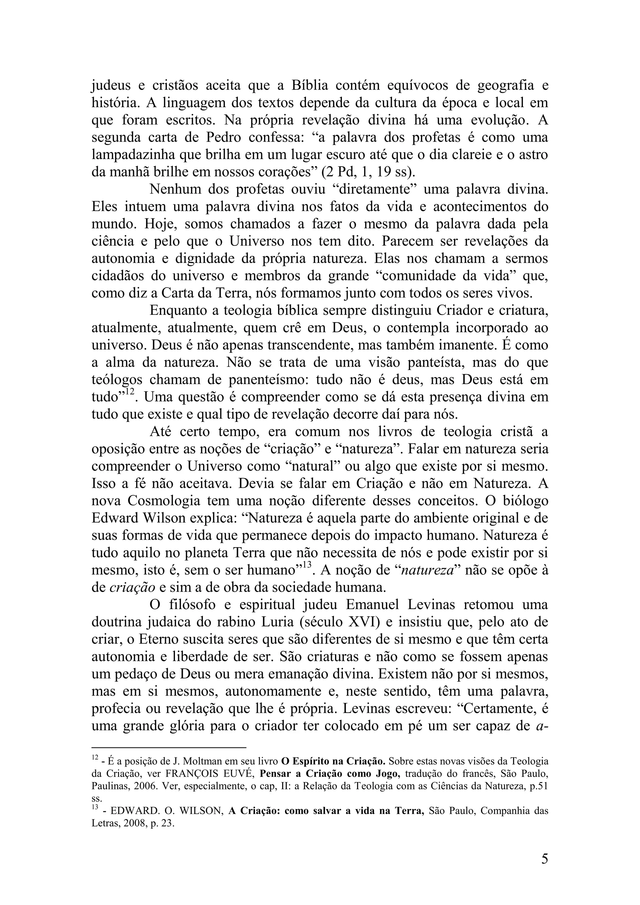judeus e cristãos aceita que a Bíblia contém equívocos de geografia e
história. A linguagem dos textos depende da cultura da época e local em
que foram escritos. Na própria revelação divina há uma evolução. A
segunda carta de Pedro confessa: “a palavra dos profetas é como uma
lampadazinha que brilha em um lugar escuro até que o dia clareie e o astro
da manhã brilhe em nossos corações” (2 Pd, 1, 19 ss).
          Nenhum dos profetas ouviu “diretamente” uma palavra divina.
Eles intuem uma palavra divina nos fatos da vida e acontecimentos do
mundo. Hoje, somos chamados a fazer o mesmo da palavra dada pela
ciência e pelo que o Universo nos tem dito. Parecem ser revelações da
autonomia e dignidade da própria natureza. Elas nos chamam a sermos
cidadãos do universo e membros da grande “comunidade da vida” que,
como diz a Carta da Terra, nós formamos junto com todos os seres vivos.
          Enquanto a teologia bíblica sempre distinguiu Criador e criatura,
atualmente, atualmente, quem crê em Deus, o contempla incorporado ao
universo. Deus é não apenas transcendente, mas também imanente. É como
a alma da natureza. Não se trata de uma visão panteísta, mas do que
teólogos chamam de panenteísmo: tudo não é deus, mas Deus está em
tudo”12. Uma questão é compreender como se dá esta presença divina em
tudo que existe e qual tipo de revelação decorre daí para nós.
          Até certo tempo, era comum nos livros de teologia cristã a
oposição entre as noções de “criação” e “natureza”. Falar em natureza seria
compreender o Universo como “natural” ou algo que existe por si mesmo.
Isso a fé não aceitava. Devia se falar em Criação e não em Natureza. A
nova Cosmologia tem uma noção diferente desses conceitos. O biólogo
Edward Wilson explica: “Natureza é aquela parte do ambiente original e de
suas formas de vida que permanece depois do impacto humano. Natureza é
tudo aquilo no planeta Terra que não necessita de nós e pode existir por si
mesmo, isto é, sem o ser humano”13. A noção de “natureza” não se opõe à
de criação e sim a de obra da sociedade humana.
          O filósofo e espiritual judeu Emanuel Levinas retomou uma
doutrina judaica do rabino Luria (século XVI) e insistiu que, pelo ato de
criar, o Eterno suscita seres que são diferentes de si mesmo e que têm certa
autonomia e liberdade de ser. São criaturas e não como se fossem apenas
um pedaço de Deus ou mera emanação divina. Existem não por si mesmos,
mas em si mesmos, autonomamente e, neste sentido, têm uma palavra,
profecia ou revelação que lhe é própria. Levinas escreveu: “Certamente, é
uma grande glória para o criador ter colocado em pé um ser capaz de a-
12
   - É a posição de J. Moltman em seu livro O Espírito na Criação. Sobre estas novas visões da Teologia
da Criação, ver FRANÇOIS EUVÉ, Pensar a Criação como Jogo, tradução do francês, São Paulo,
Paulinas, 2006. Ver, especialmente, o cap, II: a Relação da Teologia com as Ciências da Natureza, p.51
ss.
13
    - EDWARD. O. WILSON, A Criação: como salvar a vida na Terra, São Paulo, Companhia das
Letras, 2008, p. 23.


                                                                                                     5
 