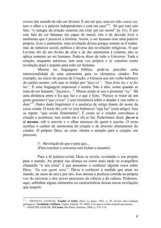teísmo (no sentido de não ser divino). É um ser que, sem ter sido causa sui,
tem o olhar e a palavra independentes e está em casa”14. Só por este este
fato, “o milagre da criação consiste em criar um ser moral” (p. 61). É por
este fato do ser humano ser capaz de moral, isto é de decisão livre e
autônoma que é possível a história. Assim, o ser humano tem uma palavra
própria, livre e autônoma; uma revelação divina porque remete ao Criador,
mas de natureza social, política e diversa das revelações religiosas. O que
Levinas diz do ato divino de criar e de dar autonomia à criatura, não se
aplica somente ao ser humano. Pode-se dizer de todo o Universo. Toda a
criação, enquanto natureza, tem uma voz própria e se constitui como
revelação atual e urgente para todo ser humano.
           Mesmo na linguagem bíblica, pode-se perceber certa
intencionalidade de uma autonomia para os elementos criados. Por
exemplo, no início do poema da Criação, o Gênesis usa um verbo hebraico
de caráter neutro: yehi que se traduz por “faça-se”. “Seja feita luz e se fez
luz”. É uma linguagem impessoal e neutra. Não é dito, como quando se
trata do ser humano: “façamos...”. Menos ainda se usa o pronome “eu”. Há
uma distância entre o Eu que faz e o que é feito. “Parece se tratar de um
gesto gracioso (“que exista!”) sem insistência sobre o doador e sim sobre o
dom’15. Outro dado lingüístico é a ausência de artigo diante do nome da
coisa criada. O texto diz yehi´or (em hebraico) “seja luz” (sem artigo). Isso
se repete: “que exista firmamento”. É como se o criador convidasse a
criação a acontecer, mas sendo ela e ela se faz. Poderíamos dizer: faz-se a
si mesma, sob o convite e o olhar amoroso de quem a suscita. O texto
acentua o caráter de autonomia da criação e de discreto afastamento do
criador. O próprio Deus, ao criar, chama a atenção para a criação, em
processo.

            3 – Revelação de que e para que...
            (Para concluir a conversa sem fechar o assunto)

          Para a fé judaico-cristã, Deus se revela, revelando o seu projeto
para o mundo. Ao propor sua aliança ou como mais tarde os evangelhos
chamarão “o seu reino” é que passamos a conhecer alguma coisa sobre
Deus. “Eu sou quem serei”. Dá-se a conhecer à medida que atuar no
mundo, no meio de nós e por nós. Isso mostra a profecia contida na própria
voz do universo e dos novos processos da ciência e da cultura. Podemos,
aqui, sublinhar alguns elementos ou características dessas novas revelações
que surgem:


14
    - EMANUEL LEVINAS, Totalité et Infini, Paris, La Haye, 1961, p. 30. (Existe uma tradução
portuguesa: Totalidade e Infinito, Lisboa, Edições 70, 1980). Cito aqui a versão original que possuo.
15
   - ADOLPHE GESCHÉ, O Cosmo, São Paulo, Paulinas, 2004, p. 118- 119.


                                                                                                   6
 