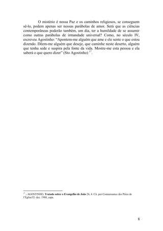 O mistério é nossa Paz e os caminhos religiosos, se conseguem
sê-lo, podem apenas ser nossas parábolas de amor. Será que as ciências
contemporâneas poderão também, um dia, ter a humildade de se assumir
como outras parábolas de irmandade universal? Como, no século IV,
escreveu Agostinho: “Apontem-me alguém que ame e ele sente o que estou
dizendo. Dêem-me alguém que deseje, que caminhe neste deserto, alguém
que tenha sede e suspira pela fonte da vida. Mostre-me esta pessoa e ela
saberá o que quero dizer” (Sto Agostinho) 17.




17
  - AGOSTINHO, Tratado sobre o Evangelho de João 26, 4. Cit. por Connaissance des Pères de
l’Église32- dez. 1988, capa.




                                                                                             8
 