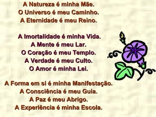 A Natureza é minha Mãe.A Natureza é minha Mãe.
O Universo é meu Caminho.O Universo é meu Caminho.
A Eternidade é meu Reino.A Eternidade é meu Reino.
A Imortalidade é minha Vida.A Imortalidade é minha Vida.
A Mente é meu Lar.A Mente é meu Lar.
O Coração é meu Templo.O Coração é meu Templo.
A Verdade é meu Culto.A Verdade é meu Culto.
O Amor é minha Lei.O Amor é minha Lei.
A Forma em si é minha Manifestação.A Forma em si é minha Manifestação.
A Consciência é meu Guia.A Consciência é meu Guia.
A Paz é meu Abrigo.A Paz é meu Abrigo.
A Experiência é minha Escola.A Experiência é minha Escola.
 