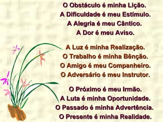 O Obstáculo é minha Lição.O Obstáculo é minha Lição.
A Dificuldade é meu Estímulo.A Dificuldade é meu Estímulo.
A Alegria é meu Cântico.A Alegria é meu Cântico.
A Dor é meu Aviso.A Dor é meu Aviso.
A Luz é minha Realização.A Luz é minha Realização.
O Trabalho é minha Bênção.O Trabalho é minha Bênção.
O Amigo é meu Companheiro.O Amigo é meu Companheiro.
O Adversário é meu Instrutor.O Adversário é meu Instrutor.
O Próximo é meu Irmão.O Próximo é meu Irmão.
A Luta é minha Oportunidade.A Luta é minha Oportunidade.
O Passado é minha Advertência.O Passado é minha Advertência.
O Presente é minha Realidade.O Presente é minha Realidade.
 
