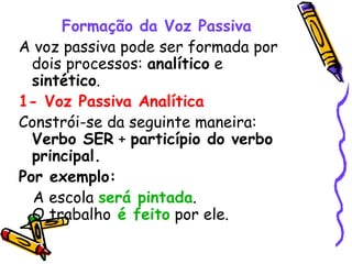 Formação da Voz Passiva A voz passiva pode ser formada por dois processos:  analítico  e  sintético . 1- Voz Passiva Analítica Constrói-se da seguinte maneira:  Verbo SER  +  particípio do verbo principal. Por exemplo: A escola  será pintada . O trabalho   é feito  por ele. 