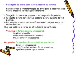 Passagem da ativa para a voz passiva ou inversa   Para efetivar a transformação da ativa para a passiva e vice-versa, procede-se da seguinte maneira:  1- O sujeito da voz ativa passará a ser o agente da passiva.  2- O objeto direto da voz ativa passará a ser o sujeito da voz passiva.  3- Na passiva, o verbo ser estará no mesmo tempo e modo do verbo da ativa.  4 Na voz passiva, o verbo da ativa ficará no particípio.  Voz ativa :   A torcida aplaudiu os jogadores.  Sujeito = a torcida.  Verbo transitivo direto = aplaudiu.  Objeto direto = os jogadores. Voz passiva :   Os  jogadores  foram aplaudidos pela torcida.   Sujeito = os jogadores.  Locução verbal passiva = foram aplaudidos.  Agente da passiva = pela torcida. 