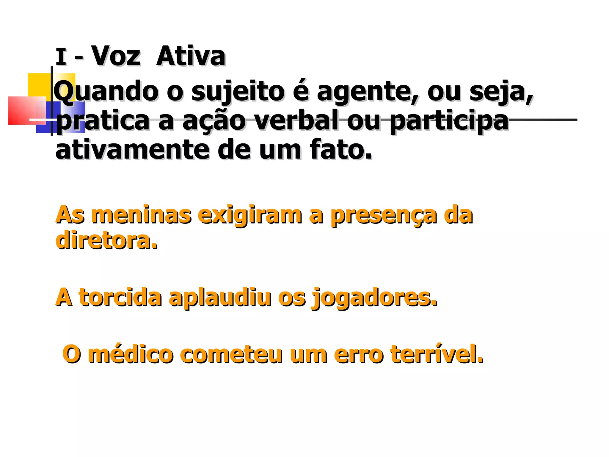 I -   Voz  Ativa Quando o sujeito é agente, ou seja, pratica a ação verbal ou participa ativamente de um fato.   As meninas exigiram a presença da   diretora.  A torcida aplaudiu os jogadores.   O médico cometeu um erro terrível.   