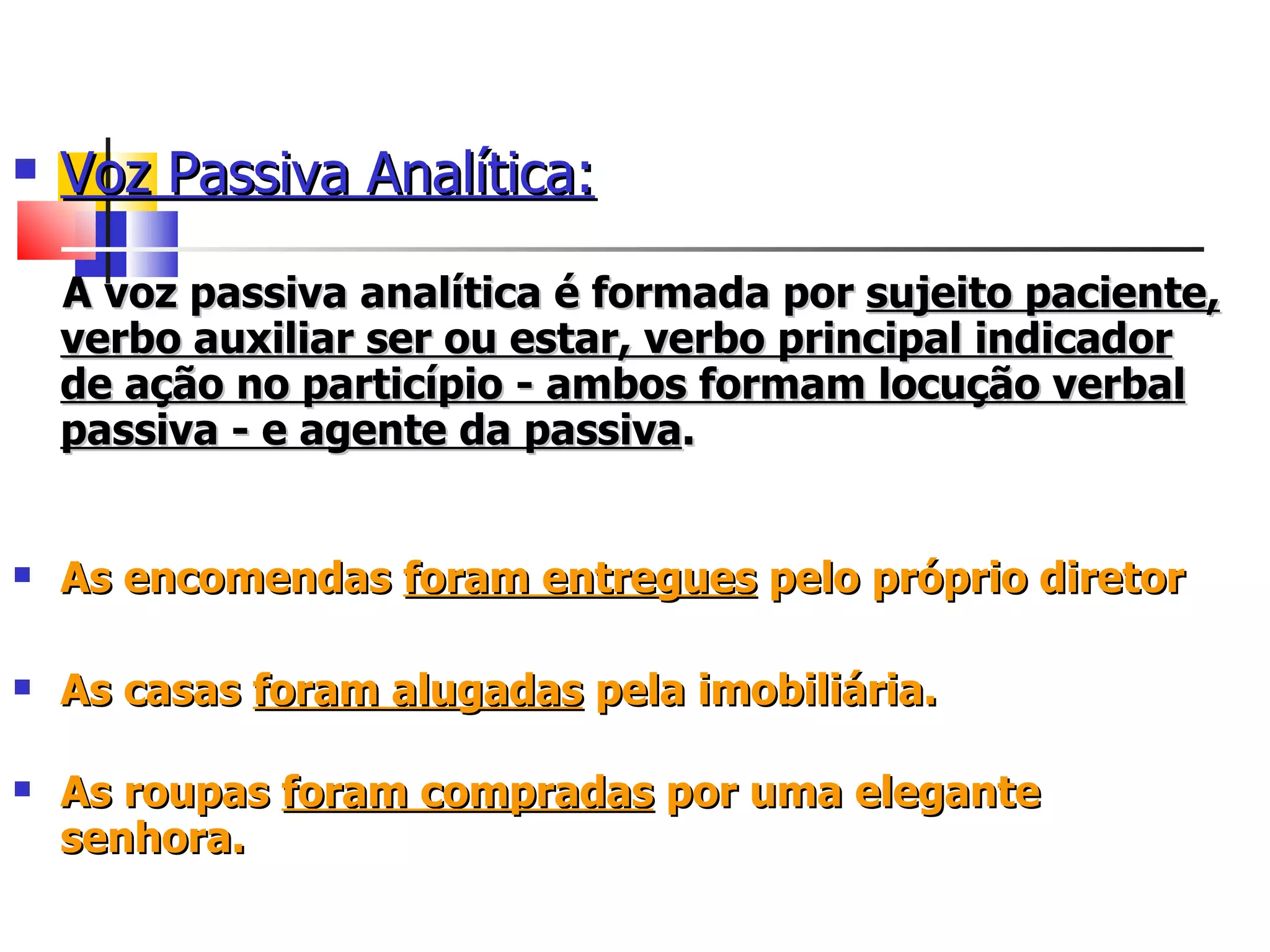 Voz Passiva Analítica: A voz passiva analítica é formada por  sujeito paciente, verbo auxiliar ser ou estar, verbo principal indicador de ação no particípio - ambos formam locução verbal passiva - e agente da passiva .    As encomendas  foram entregues  pelo próprio diretor As casas  foram alugadas  pela imobiliária.  As roupas  foram compradas  por uma elegante senhora.   