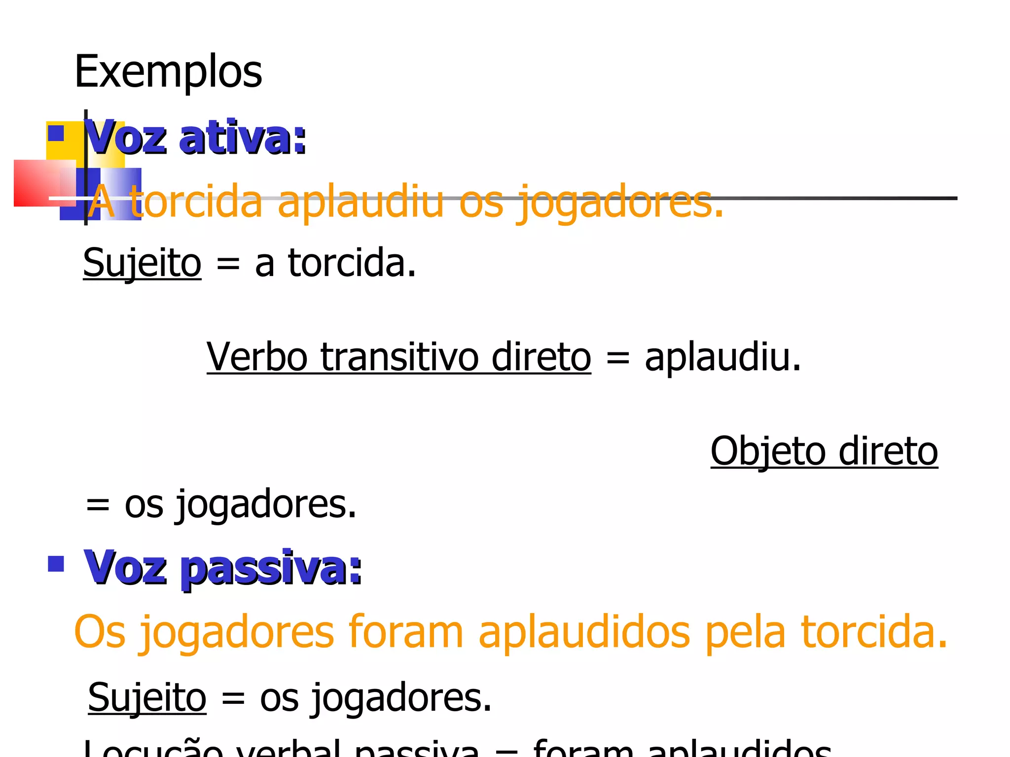 Exemplos Voz ativa: A torcida aplaudiu os jogadores. Sujeito  = a torcida.  Verbo transitivo direto  = aplaudiu.  Objeto direto  = os jogadores.   Voz passiva: Os jogadores foram aplaudidos pela torcida. Sujeito  = os jogadores. Locução verbal passiva  = foram aplaudidos Agente da passiva  = pela torcida.   