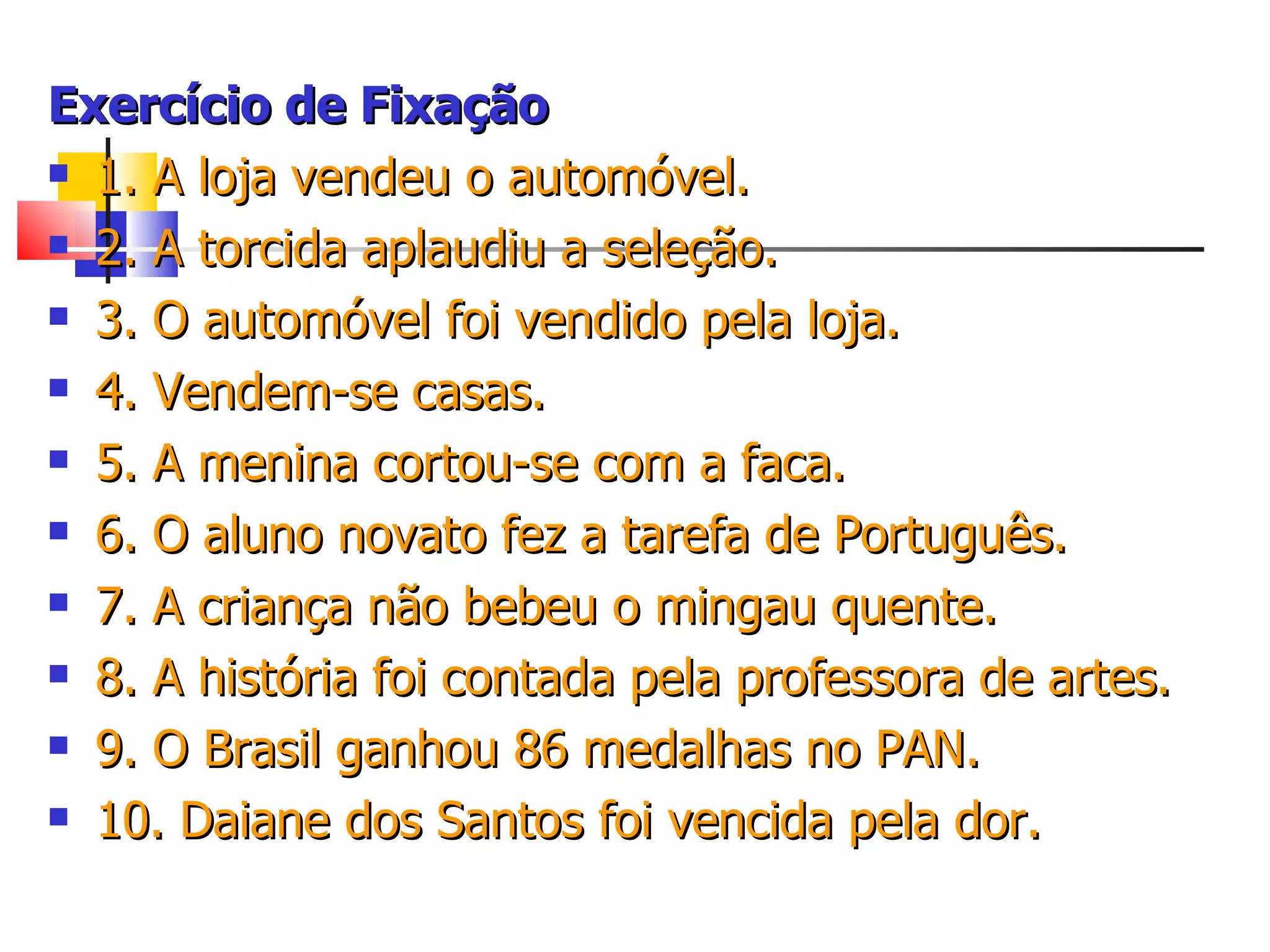 Exercício de Fixação 1. A loja vendeu o automóvel.  2. A torcida aplaudiu a seleção.  3. O automóvel foi vendido pela loja.  4. Vendem-se casas.  5. A menina cortou-se com a faca. 6. O aluno novato fez a tarefa de Português. 7. A criança não bebeu o mingau quente. 8. A história foi contada pela professora de artes. 9. O Brasil ganhou 86 medalhas no PAN. 10. Daiane dos Santos foi vencida pela dor. 
