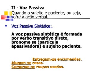 II - Voz Passiva Quando o sujeito é paciente, ou seja, sofre a ação verbal.  Voz Passiva Sintética:   A voz passiva sintética é formada por  verbo transitivo direto, pronome se (partícula apassivadora) e sujeito paciente .  Entregam-se  encomendas.  Alugam-se  casas.  Compram-se  roupas usadas.   
