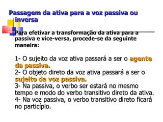 Passagem da ativa para a voz passiva ou inversa   Para efetivar a transformação da ativa para a passiva e vice-versa, procede-se da seguinte maneira:   1- O sujeito da voz ativa passará a ser o  agente da passiva.  2- O objeto direto da voz ativa passará a ser o  sujeito da voz passiva.  3- Na passiva, o verbo ser estará no mesmo tempo e modo do verbo transitivo direto da ativa.  4- Na voz passiva, o verbo transitivo direto ficará no particípio.   