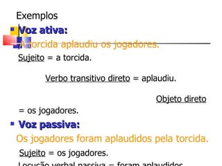 Exemplos Voz ativa: A torcida aplaudiu os jogadores. Sujeito  = a torcida.  Verbo transitivo direto  = aplaudiu.  Objeto direto  = os jogadores.   Voz passiva: Os jogadores foram aplaudidos pela torcida. Sujeito  = os jogadores. Locução verbal passiva  = foram aplaudidos Agente da passiva  = pela torcida.   