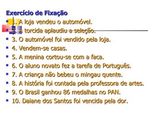 Exercício de Fixação 1. A loja vendeu o automóvel.  2. A torcida aplaudiu a seleção.  3. O automóvel foi vendido pela loja.  4. Vendem-se casas.  5. A menina cortou-se com a faca. 6. O aluno novato fez a tarefa de Português. 7. A criança não bebeu o mingau quente. 8. A história foi contada pela professora de artes. 9. O Brasil ganhou 86 medalhas no PAN. 10. Daiane dos Santos foi vencida pela dor. 