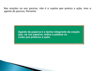 Nas orações na voz passiva, não é o sujeito que pratica a ação, mas o
agente da passiva. Portanto:
 