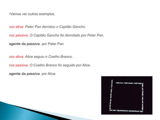 •Vamos ver outros exemplos.


voz ativa: Peter Pan derrotou o Capitão Gancho.

voz passiva: O Capitão Gancho foi derrotado por Peter Pan.

agente da passiva: por Peter Pan


voz ativa: Alice seguiu o Coelho Branco.

voz passiva: O Coelho Branco foi seguido por Alice.

agente da passiva: por Alice
 