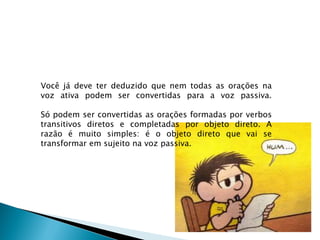 Você já deve ter deduzido que nem todas as orações na
voz ativa podem ser convertidas para a voz passiva.

Só podem ser convertidas as orações formadas por verbos
transitivos diretos e completadas por objeto direto. A
razão é muito simples: é o objeto direto que vai se
transformar em sujeito na voz passiva.
 