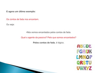 E agora um último exemplo:


Os contos de fada nos encantam.

Ou seja:


                  •Nós somos encantados pelos contos de fada.

             Qual o agente da passiva? Pelo que somos encantados?

                         Pelos contos de fada, é lógico.
 