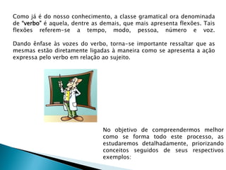 Como já é do nosso conhecimento, a classe gramatical ora denominada
de “verbo” é aquela, dentre as demais, que mais apresenta flexões. Tais
flexões referem-se a tempo, modo, pessoa, número e voz.

Dando ênfase às vozes do verbo, torna-se importante ressaltar que as
mesmas estão diretamente ligadas à maneira como se apresenta a ação
expressa pelo verbo em relação ao sujeito.




                               No objetivo de compreendermos melhor
                               como se forma todo este processo, as
                               estudaremos detalhadamente, priorizando
                               conceitos seguidos de seus respectivos
                               exemplos:
 