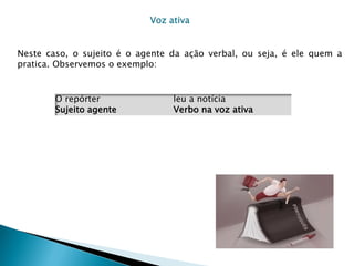 Voz ativa


Neste caso, o sujeito é o agente da ação verbal, ou seja, é ele quem a
pratica. Observemos o exemplo:


        O repórter               leu a notícia
        Sujeito agente           Verbo na voz ativa
 