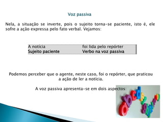 Voz passiva

Nela, a situação se inverte, pois o sujeito torna-se paciente, isto é, ele
sofre a ação expressa pelo fato verbal. Vejamos:



           A notícia                  foi lida pelo repórter
           Sujeito paciente           Verbo na voz passiva




 Podemos perceber que o agente, neste caso, foi o repórter, que praticou
                       a ação de ler a notícia.

              A voz passiva apresenta-se em dois aspectos:
 