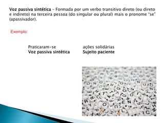Voz passiva sintética – Formada por um verbo transitivo direto (ou direto
e indireto) na terceira pessoa (do singular ou plural) mais o pronome “se”
(apassivador).


Exemplo:


           Praticaram-se             ações solidárias
           Voz passiva sintética     Sujeito paciente
 