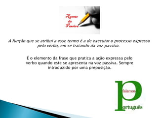 A função que se atribui a esse termo é a de executar o processo expresso
              pelo verbo, em se tratando da voz passiva.


         É o elemento da frase que pratica a ação expressa pelo
         verbo quando este se apresenta na voz passiva. Sempre
                   introduzido por uma preposição.
 