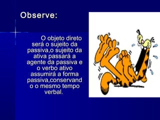 Observe:

       O objeto direto
   será o sujeito da
 passiva,o sujeito da
    ativa passará a
 agente da passiva e
     o verbo ativo
  assumirá a forma
 passiva,conservand
  o o mesmo tempo
        verbal.
 