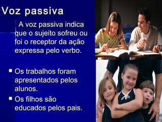 Voz passiva
      A voz passiva indica
     que o sujeito sofreu ou
     foi o receptor da ação
     expressa pelo verbo.

    Os trabalhos foram
     apresentados pelos
     alunos.
    Os filhos são
     educados pelos pais.
 