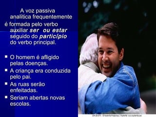 A voz passiva
  analítica frequentemente
é formada pelo verbo
  auxiliar ser ou estar
  seguido do particípio
  do verbo principal.

   O homem é afligido
    pelas doenças.
   A criança era conduzida
    pelo pai.
   As ruas serão
    enfeitadas.
   Seriam abertas novas
    escolas.
 