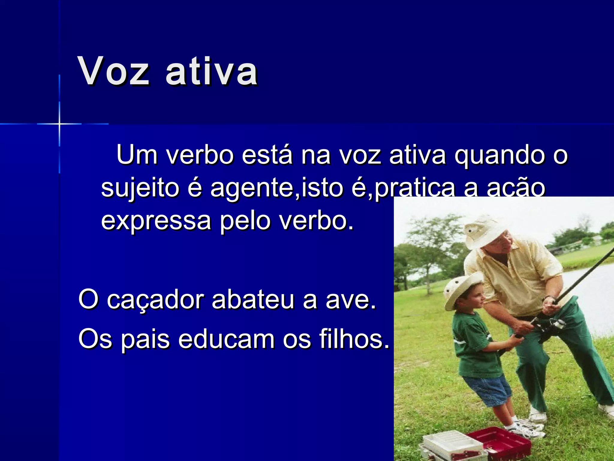 Voz ativa

  Um verbo está na voz ativa quando o
 sujeito é agente,isto é,pratica a ação
 expressa pelo verbo.

O caçador abateu a ave.
Os pais educam os filhos.
 
