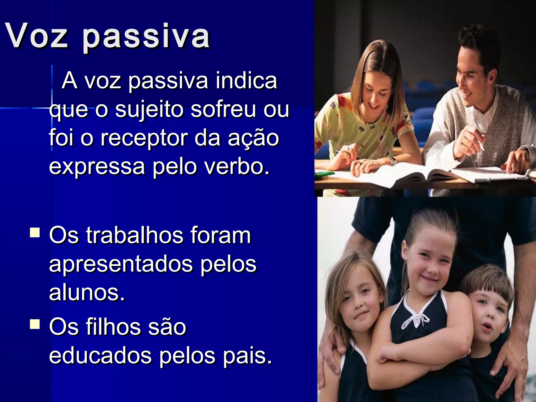Voz passiva
      A voz passiva indica
     que o sujeito sofreu ou
     foi o receptor da ação
     expressa pelo verbo.

    Os trabalhos foram
     apresentados pelos
     alunos.
    Os filhos são
     educados pelos pais.
 