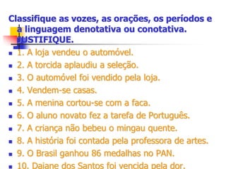 Classifique as vozes, as orações, os períodos e
a linguagem denotativa ou conotativa.
JUSTIFIQUE.
 1. A loja vendeu o automóvel.
 2. A torcida aplaudiu a seleção.
 3. O automóvel foi vendido pela loja.
 4. Vendem-se casas.
 5. A menina cortou-se com a faca.
 6. O aluno novato fez a tarefa de Português.
 7. A criança não bebeu o mingau quente.
 8. A história foi contada pela professora de artes.
 9. O Brasil ganhou 86 medalhas no PAN.
 10. Daiane dos Santos foi vencida pela dor.
 