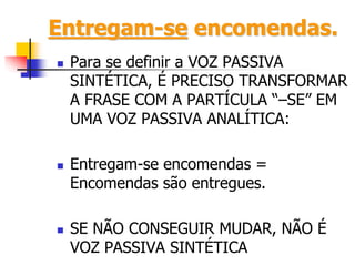 Entregam-se encomendas.
 Para se definir a VOZ PASSIVA
SINTÉTICA, É PRECISO TRANSFORMAR
A FRASE COM A PARTÍCULA “–SE” EM
UMA VOZ PASSIVA ANALÍTICA:
 Entregam-se encomendas =
Encomendas são entregues.
 SE NÃO CONSEGUIR MUDAR, NÃO É
VOZ PASSIVA SINTÉTICA
 