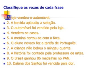 Classifique as vozes de cada frase
1. A loja vendeu o automóvel.
 2. A torcida aplaudiu a seleção.
 3. O automóvel foi vendido pela loja.
 4. Vendem-se casas.
 5. A menina cortou-se com a faca.
 6. O aluno novato fez a tarefa de Português.
 7. A criança não bebeu o mingau quente.
 8. A história foi contada pela professora de artes.
 9. O Brasil ganhou 86 medalhas no PAN.
 10. Daiane dos Santos foi vencida pela dor.
 