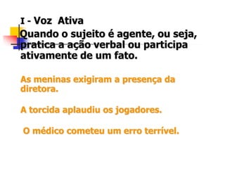 I - Voz Ativa
Quando o sujeito é agente, ou seja,
pratica a ação verbal ou participa
ativamente de um fato.
As meninas exigiram a presença da
diretora.
A torcida aplaudiu os jogadores.
O médico cometeu um erro terrível.
 