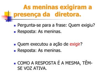 As meninas exigiram a
presença da diretora.
 Pergunta-se para a frase: Quem exigiu?
 Resposta: As meninas.
 Quem executou a ação de exigir?
 Resposta: As meninas.
 COMO A RESPOSTA É A MESMA, TÊM-
SE VOZ ATIVA.
 